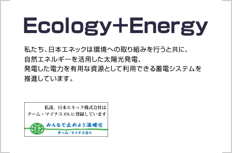 Ecology＋Energy　私たち、日本エネックは環境への取り組みを行うと共に、自然エネルギーを活用した太陽光発電、発電した電力を有用な資源として利用できる蓄電システムを推進しています。